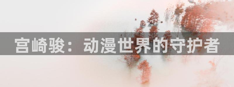 涩里番动漫视频：宫崎骏：动漫世界的守护者