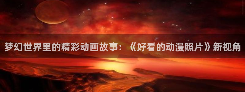 3d动漫里番动漫：梦幻世界里的精彩动画故事：《好看的动漫照片》新视角